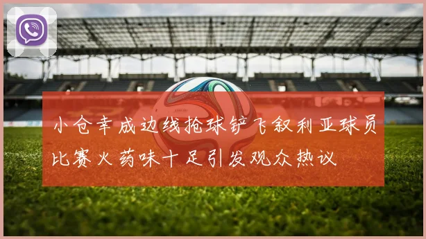 小仓幸成边线抢球铲飞叙利亚球员比赛火药味十足引发观众热议