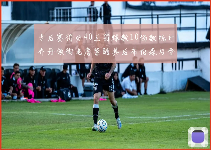 季后赛得分40且罚球数10场数统计乔丹领衔老詹紧随其后布伦森与登库并肩奋战