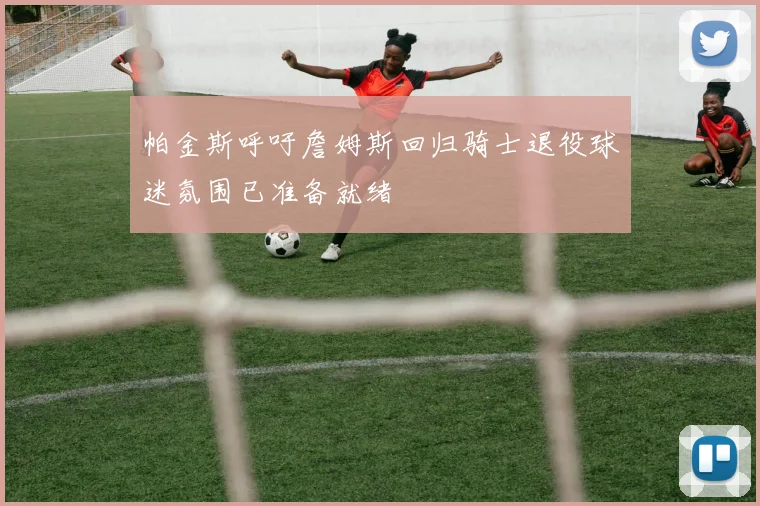 帕金斯呼吁詹姆斯回归骑士退役球迷氛围已准备就绪