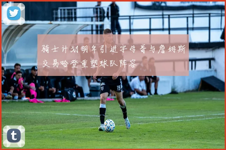 骑士计划明年引进字母哥与詹姆斯交易哈登重塑球队阵容