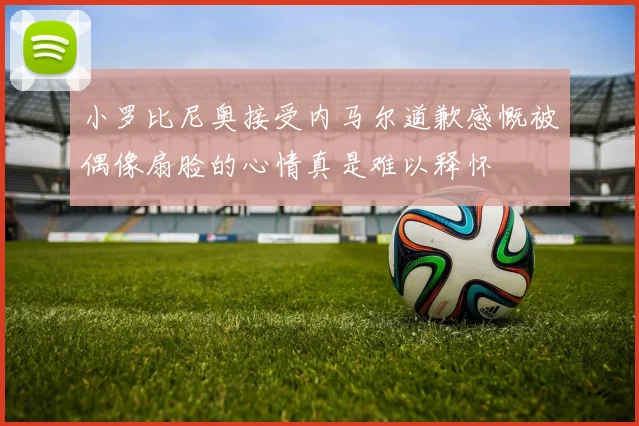 小罗比尼奥接受内马尔道歉感慨被偶像扇脸的心情真是难以释怀