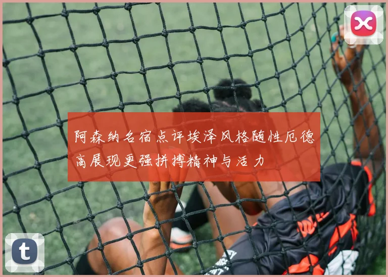 阿森纳名宿点评埃泽风格随性厄德高展现更强拼搏精神与活力