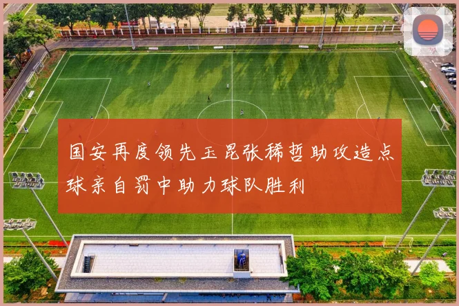 国安再度领先玉昆张稀哲助攻造点球亲自罚中助力球队胜利