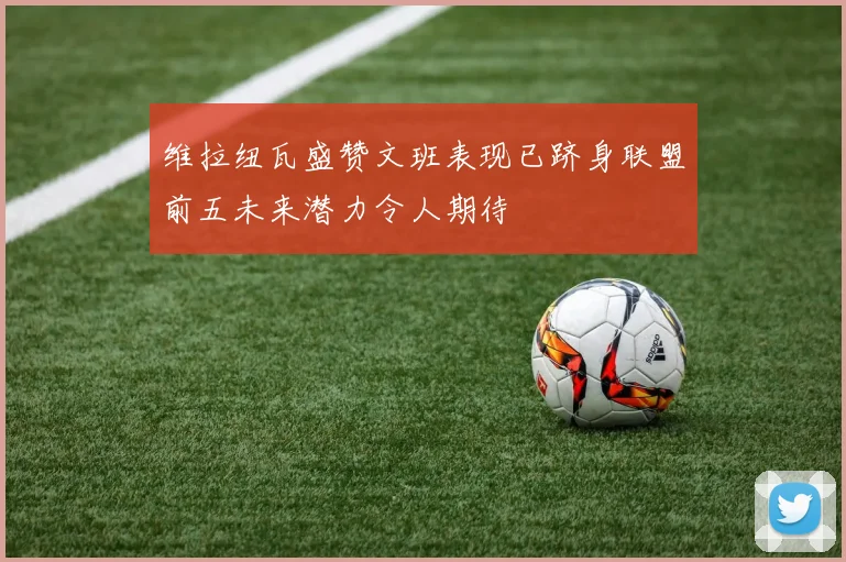 维拉纽瓦盛赞文班表现已跻身联盟前五未来潜力令人期待