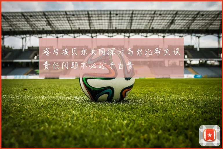 塔与埃贝尔共同探讨乌尔比希失误责任问题不必过于自责