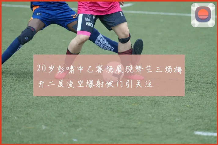 20岁彭啸中乙赛场展现锋芒三场梅开二度凌空爆射破门引关注