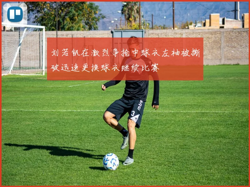 刘若钒在激烈争抢中球衣左袖被撕破迅速更换球衣继续比赛