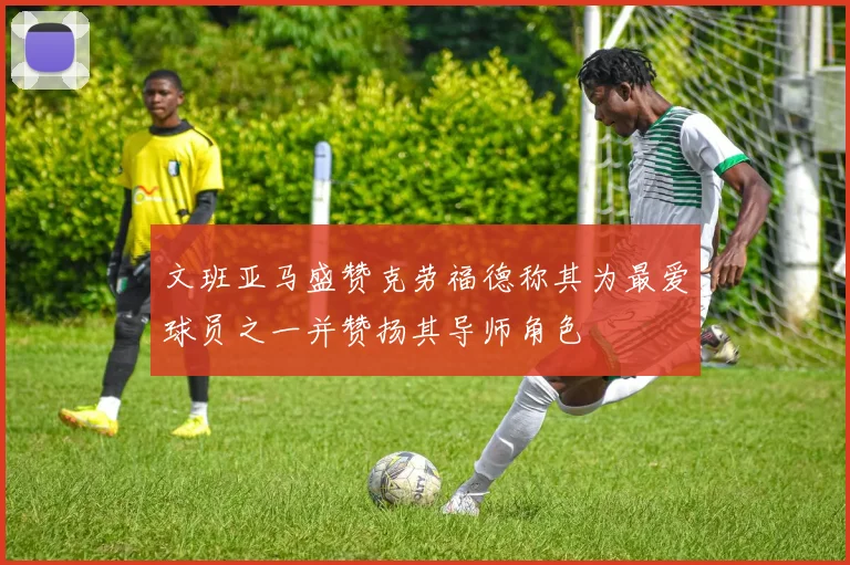 文班亚马盛赞克劳福德称其为最爱球员之一并赞扬其导师角色