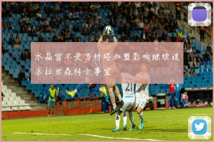 水晶宫不受马特塔加盟影响继续追求拉尔森转会事宜