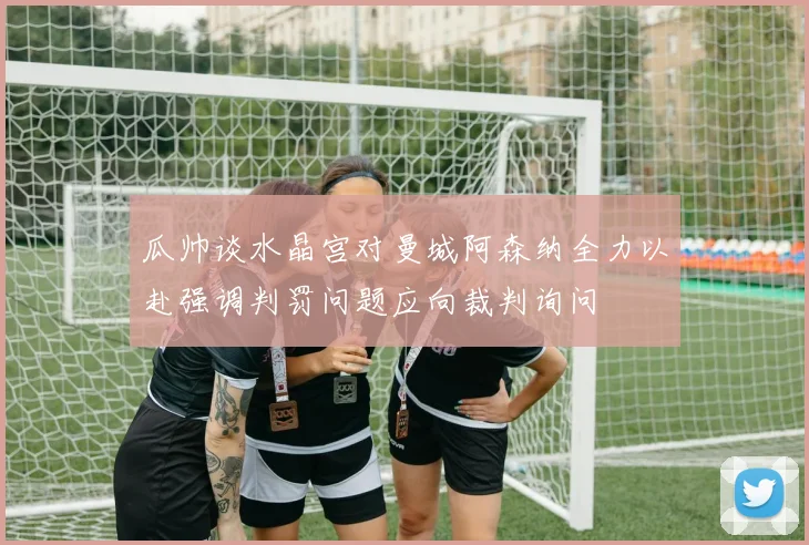 瓜帅谈水晶宫对曼城阿森纳全力以赴强调判罚问题应向裁判询问
