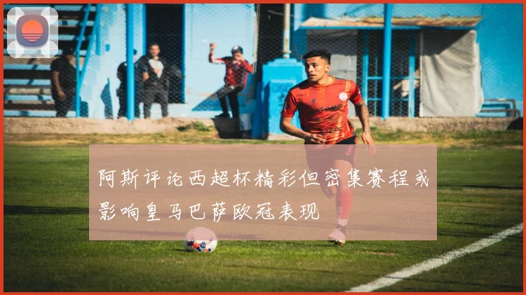 阿斯评论西超杯精彩但密集赛程或影响皇马巴萨欧冠表现