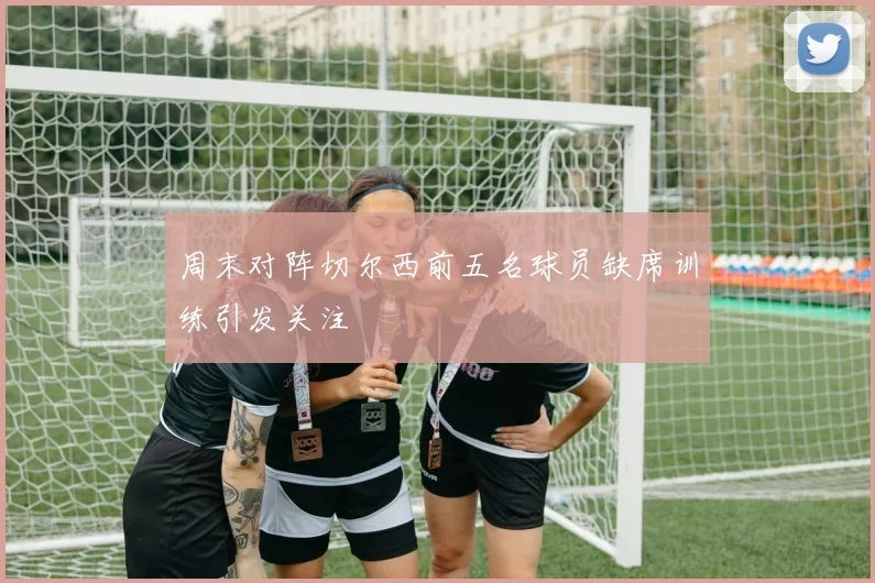 周末对阵切尔西前五名球员缺席训练引发关注