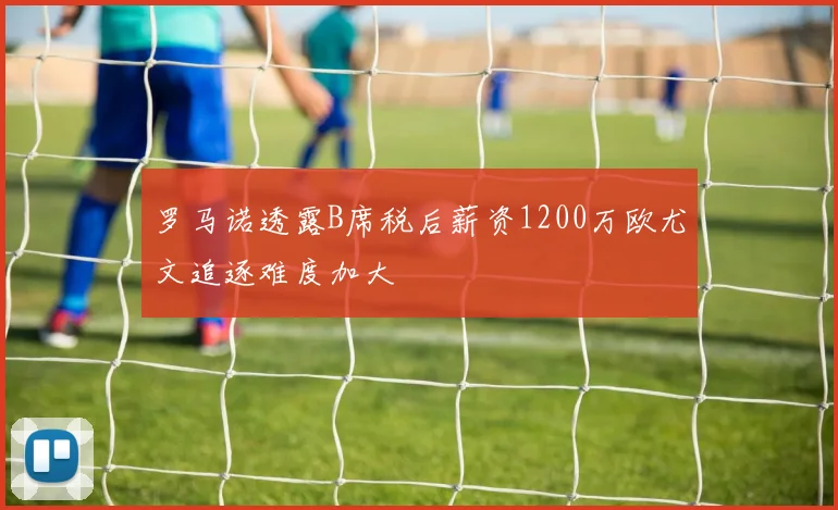 罗马诺透露B席税后薪资1200万欧尤文追逐难度加大