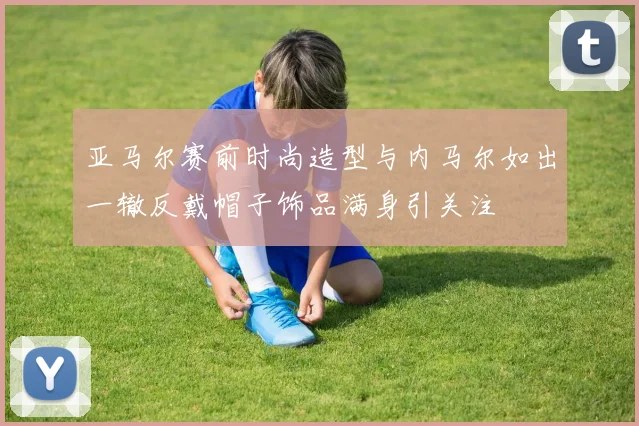 亚马尔赛前时尚造型与内马尔如出一辙反戴帽子饰品满身引关注