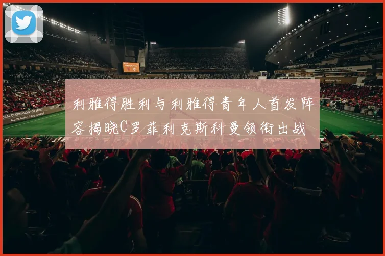 利雅得胜利与利雅得青年人首发阵容揭晓C罗菲利克斯科曼领衔出战
