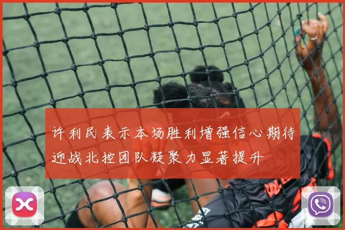 许利民表示本场胜利增强信心期待迎战北控团队凝聚力显著提升