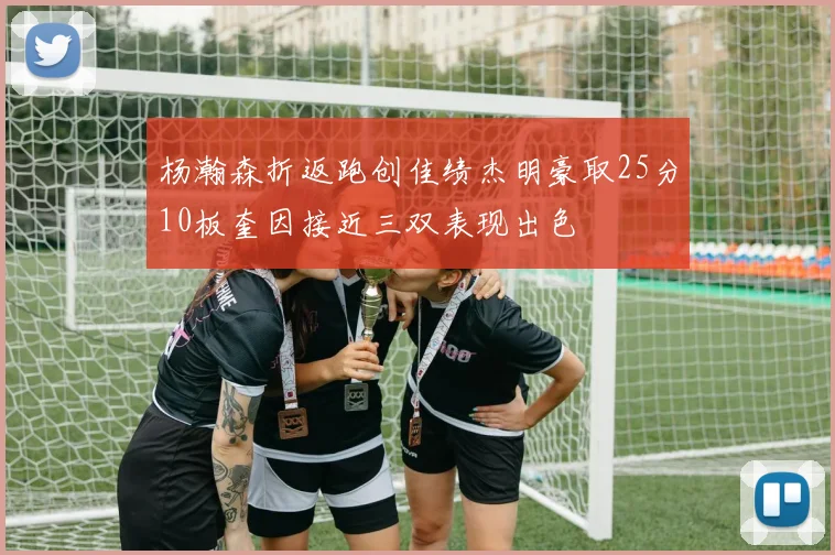 杨瀚森折返跑创佳绩杰明豪取25分10板奎因接近三双表现出色