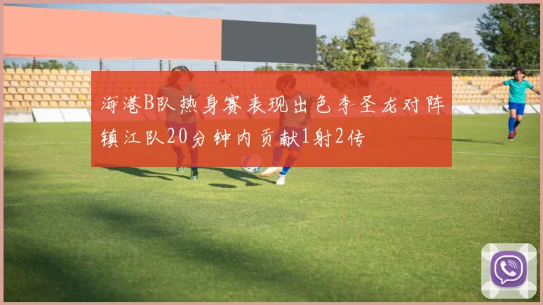 海港B队热身赛表现出色李圣龙对阵镇江队20分钟内贡献1射2传