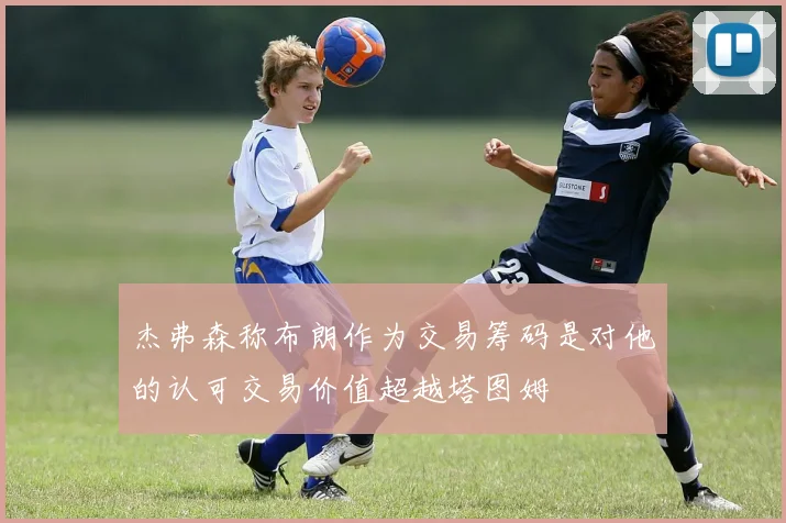 杰弗森称布朗作为交易筹码是对他的认可交易价值超越塔图姆