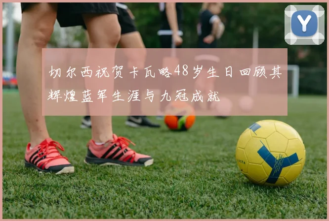 切尔西祝贺卡瓦略48岁生日回顾其辉煌蓝军生涯与九冠成就