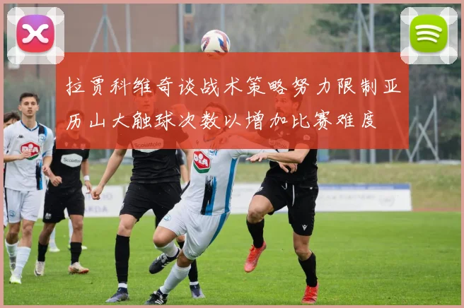 拉贾科维奇谈战术策略努力限制亚历山大触球次数以增加比赛难度